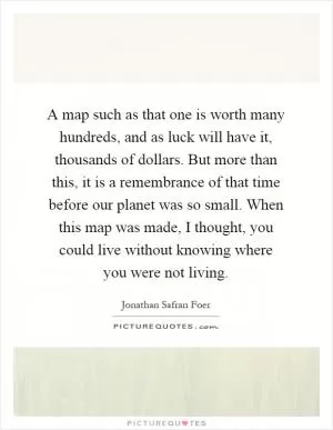A map such as that one is worth many hundreds, and as luck will have it, thousands of dollars. But more than this, it is a remembrance of that time before our planet was so small. When this map was made, I thought, you could live without knowing where you were not living Picture Quote #1