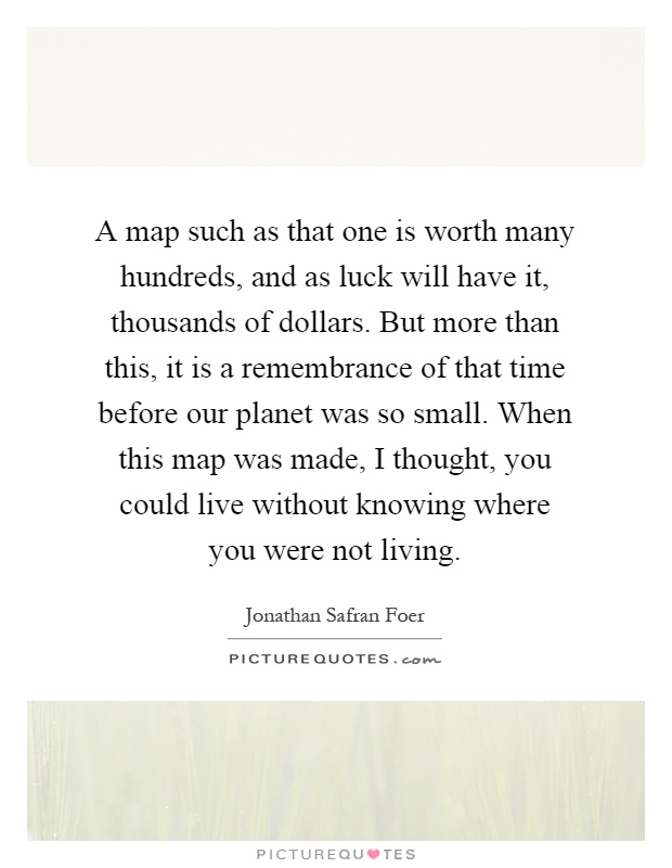 A map such as that one is worth many hundreds, and as luck will have it, thousands of dollars. But more than this, it is a remembrance of that time before our planet was so small. When this map was made, I thought, you could live without knowing where you were not living Picture Quote #1