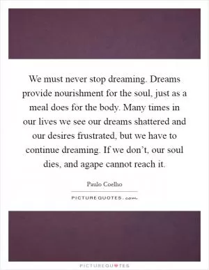 We must never stop dreaming. Dreams provide nourishment for the soul, just as a meal does for the body. Many times in our lives we see our dreams shattered and our desires frustrated, but we have to continue dreaming. If we don’t, our soul dies, and agape cannot reach it Picture Quote #1