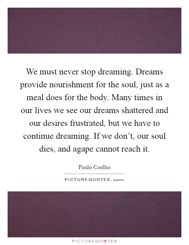 We must never stop dreaming. Dreams provide nourishment for the soul, just as a meal does for the body. Many times in our lives we see our dreams shattered and our desires frustrated, but we have to continue dreaming. If we don't, our soul dies, and agape cannot reach it Picture Quote #1