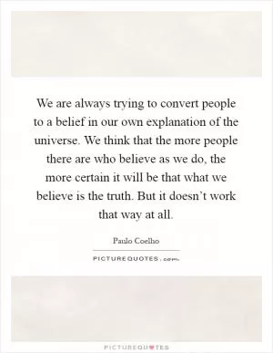 We are always trying to convert people to a belief in our own explanation of the universe. We think that the more people there are who believe as we do, the more certain it will be that what we believe is the truth. But it doesn’t work that way at all Picture Quote #1