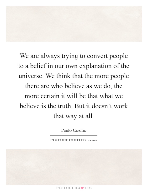 We are always trying to convert people to a belief in our own explanation of the universe. We think that the more people there are who believe as we do, the more certain it will be that what we believe is the truth. But it doesn't work that way at all Picture Quote #1
