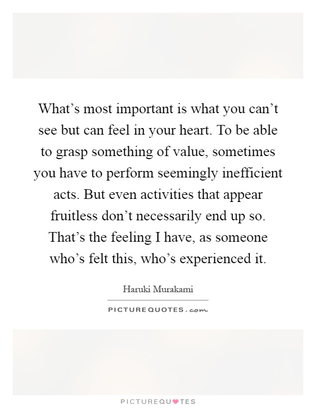 What's most important is what you can't see but can feel in your heart. To be able to grasp something of value, sometimes you have to perform seemingly inefficient acts. But even activities that appear fruitless don't necessarily end up so. That's the feeling I have, as someone who's felt this, who's experienced it Picture Quote #1