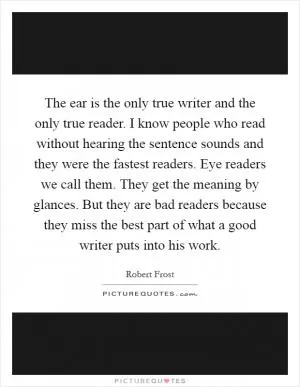 The ear is the only true writer and the only true reader. I know people who read without hearing the sentence sounds and they were the fastest readers. Eye readers we call them. They get the meaning by glances. But they are bad readers because they miss the best part of what a good writer puts into his work Picture Quote #1
