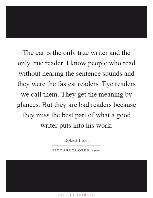 The ear is the only true writer and the only true reader. I know people who read without hearing the sentence sounds and they were the fastest readers. Eye readers we call them. They get the meaning by glances. But they are bad readers because they miss the best part of what a good writer puts into his work Picture Quote #1