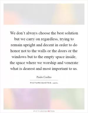 We don’t always choose the best solution but we carry on regardless, trying to remain upright and decent in order to do honor not to the walls or the doors or the windows but to the empty space inside, the space where we worship and venerate what is dearest and most important to us Picture Quote #1