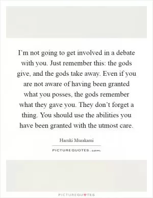 I’m not going to get involved in a debate with you. Just remember this: the gods give, and the gods take away. Even if you are not aware of having been granted what you posses, the gods remember what they gave you. They don’t forget a thing. You should use the abilities you have been granted with the utmost care Picture Quote #1