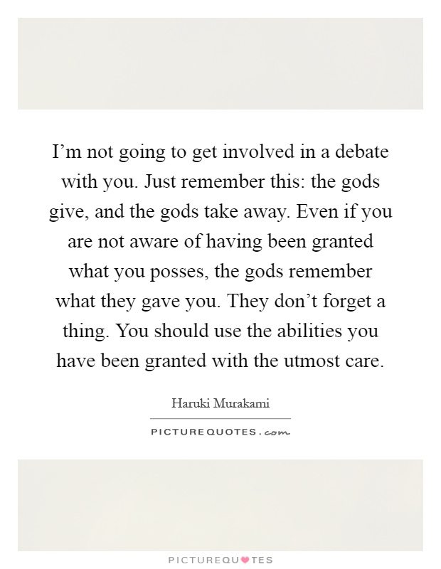 I'm not going to get involved in a debate with you. Just remember this: the gods give, and the gods take away. Even if you are not aware of having been granted what you posses, the gods remember what they gave you. They don't forget a thing. You should use the abilities you have been granted with the utmost care Picture Quote #1