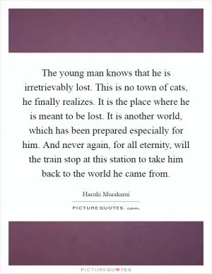 The young man knows that he is irretrievably lost. This is no town of cats, he finally realizes. It is the place where he is meant to be lost. It is another world, which has been prepared especially for him. And never again, for all eternity, will the train stop at this station to take him back to the world he came from Picture Quote #1