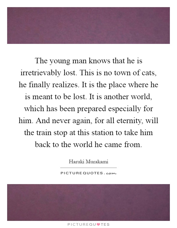 The young man knows that he is irretrievably lost. This is no town of cats, he finally realizes. It is the place where he is meant to be lost. It is another world, which has been prepared especially for him. And never again, for all eternity, will the train stop at this station to take him back to the world he came from Picture Quote #1