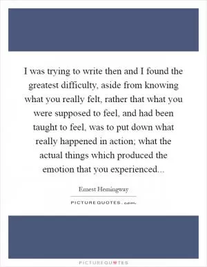 I was trying to write then and I found the greatest difficulty, aside from knowing what you really felt, rather that what you were supposed to feel, and had been taught to feel, was to put down what really happened in action; what the actual things which produced the emotion that you experienced Picture Quote #1