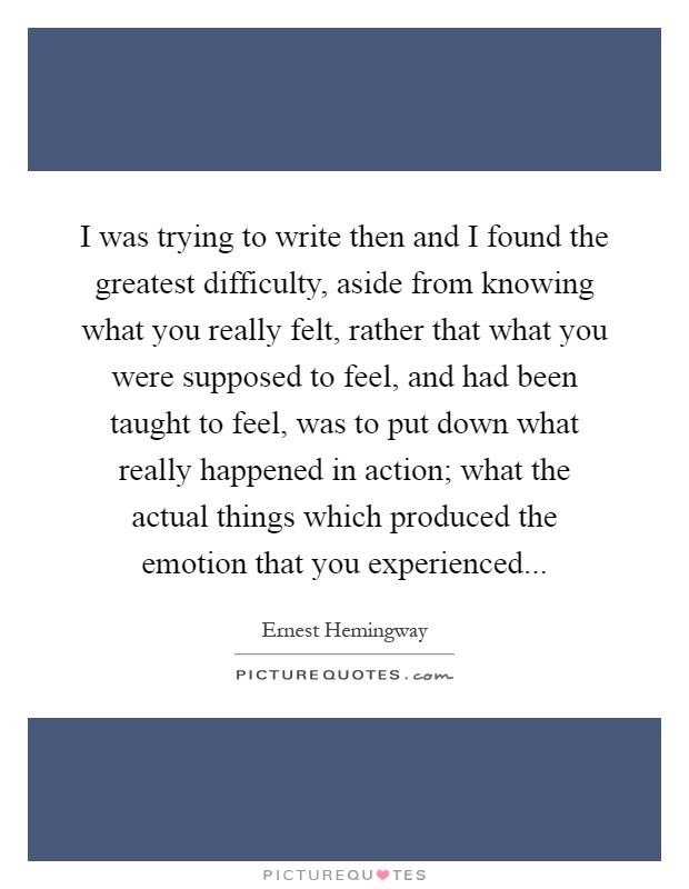 I was trying to write then and I found the greatest difficulty, aside from knowing what you really felt, rather that what you were supposed to feel, and had been taught to feel, was to put down what really happened in action; what the actual things which produced the emotion that you experienced Picture Quote #1