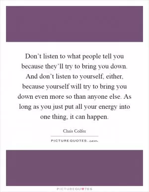 Don’t listen to what people tell you because they’ll try to bring you down. And don’t listen to yourself, either, because yourself will try to bring you down even more so than anyone else. As long as you just put all your energy into one thing, it can happen Picture Quote #1