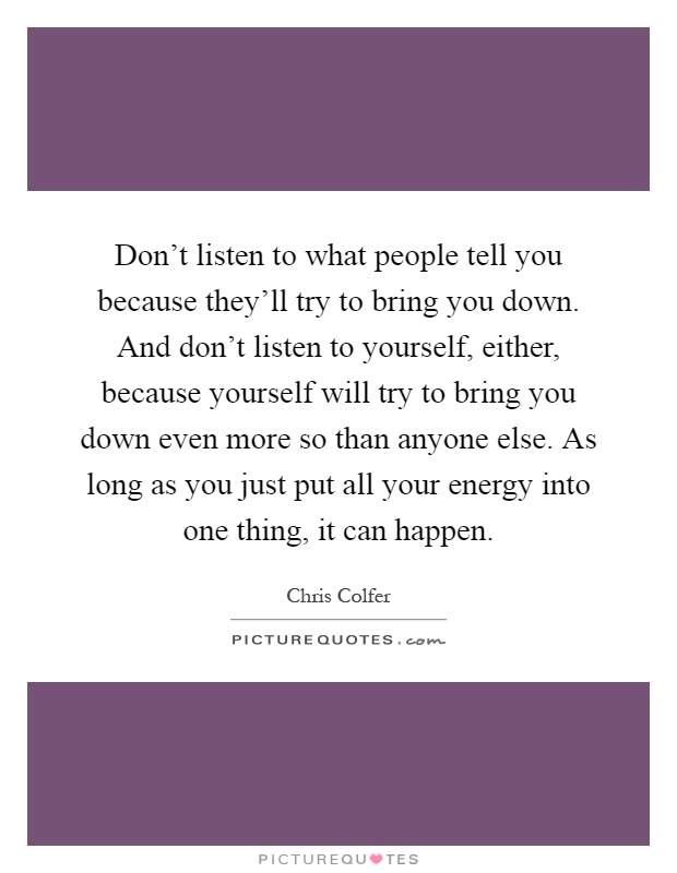 Don't listen to what people tell you because they'll try to bring you down. And don't listen to yourself, either, because yourself will try to bring you down even more so than anyone else. As long as you just put all your energy into one thing, it can happen Picture Quote #1