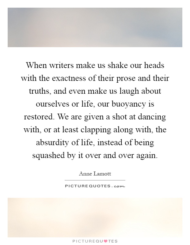 When writers make us shake our heads with the exactness of their prose and their truths, and even make us laugh about ourselves or life, our buoyancy is restored. We are given a shot at dancing with, or at least clapping along with, the absurdity of life, instead of being squashed by it over and over again Picture Quote #1