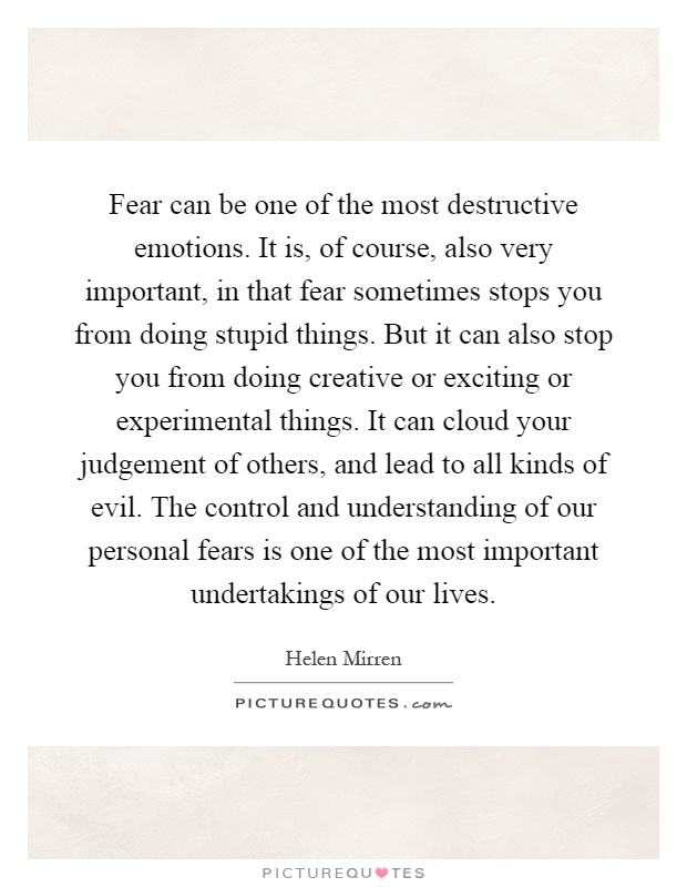 Fear can be one of the most destructive emotions. It is, of course, also very important, in that fear sometimes stops you from doing stupid things. But it can also stop you from doing creative or exciting or experimental things. It can cloud your judgement of others, and lead to all kinds of evil. The control and understanding of our personal fears is one of the most important undertakings of our lives Picture Quote #1