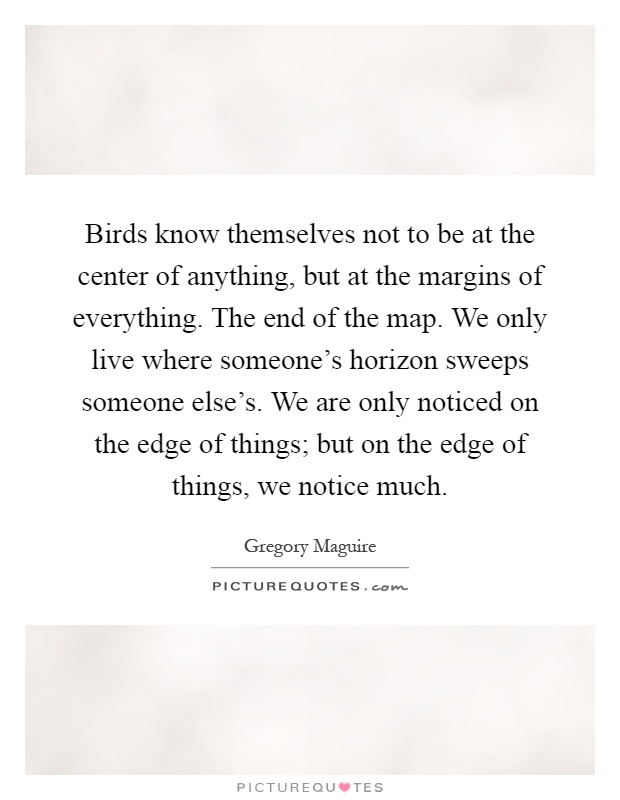 Birds know themselves not to be at the center of anything, but at the margins of everything. The end of the map. We only live where someone's horizon sweeps someone else's. We are only noticed on the edge of things; but on the edge of things, we notice much Picture Quote #1