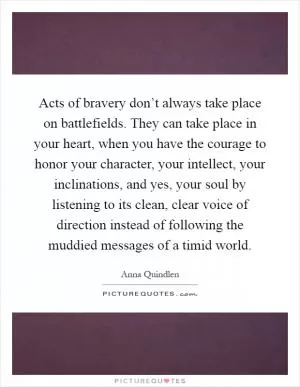Acts of bravery don’t always take place on battlefields. They can take place in your heart, when you have the courage to honor your character, your intellect, your inclinations, and yes, your soul by listening to its clean, clear voice of direction instead of following the muddied messages of a timid world Picture Quote #1