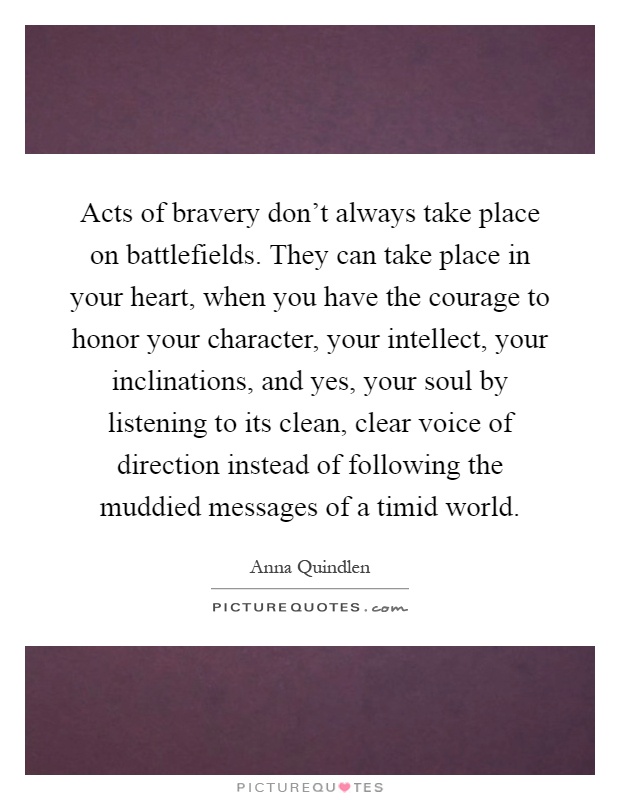 Acts of bravery don't always take place on battlefields. They can take place in your heart, when you have the courage to honor your character, your intellect, your inclinations, and yes, your soul by listening to its clean, clear voice of direction instead of following the muddied messages of a timid world Picture Quote #1