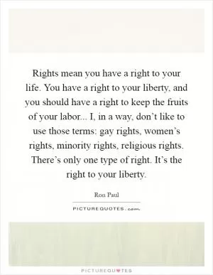 Rights mean you have a right to your life. You have a right to your liberty, and you should have a right to keep the fruits of your labor... I, in a way, don’t like to use those terms: gay rights, women’s rights, minority rights, religious rights. There’s only one type of right. It’s the right to your liberty Picture Quote #1