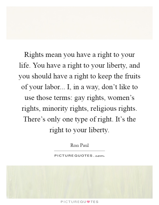 Rights mean you have a right to your life. You have a right to your liberty, and you should have a right to keep the fruits of your labor... I, in a way, don't like to use those terms: gay rights, women's rights, minority rights, religious rights. There's only one type of right. It's the right to your liberty Picture Quote #1