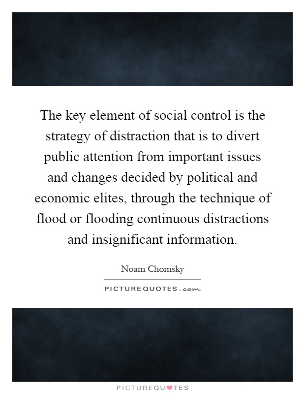 The key element of social control is the strategy of distraction that is to divert public attention from important issues and changes decided by political and economic elites, through the technique of flood or flooding continuous distractions and insignificant information Picture Quote #1
