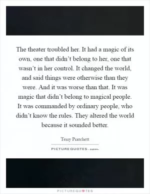 The theater troubled her. It had a magic of its own, one that didn’t belong to her, one that wasn’t in her control. It changed the world, and said things were otherwise than they were. And it was worse than that. It was magic that didn’t belong to magical people. It was commanded by ordinary people, who didn’t know the rules. They altered the world because it sounded better Picture Quote #1