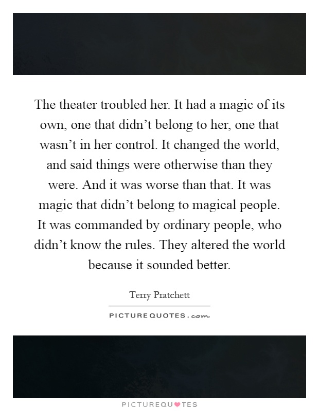 The theater troubled her. It had a magic of its own, one that didn't belong to her, one that wasn't in her control. It changed the world, and said things were otherwise than they were. And it was worse than that. It was magic that didn't belong to magical people. It was commanded by ordinary people, who didn't know the rules. They altered the world because it sounded better Picture Quote #1