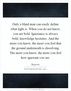 Only a blind man can easily define what light is. When you do not know, you are bold. Ignorance is always bold; knowledge hesitates. And the more you know, the more you feel that the ground underneath is dissolving. The more you know, the more you feel how ignorant you are Picture Quote #1