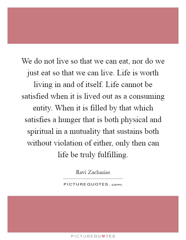 We do not live so that we can eat, nor do we just eat so that we can live. Life is worth living in and of itself. Life cannot be satisfied when it is lived out as a consuming entity. When it is filled by that which satisfies a hunger that is both physical and spiritual in a mutuality that sustains both without violation of either, only then can life be truly fulfilling Picture Quote #1