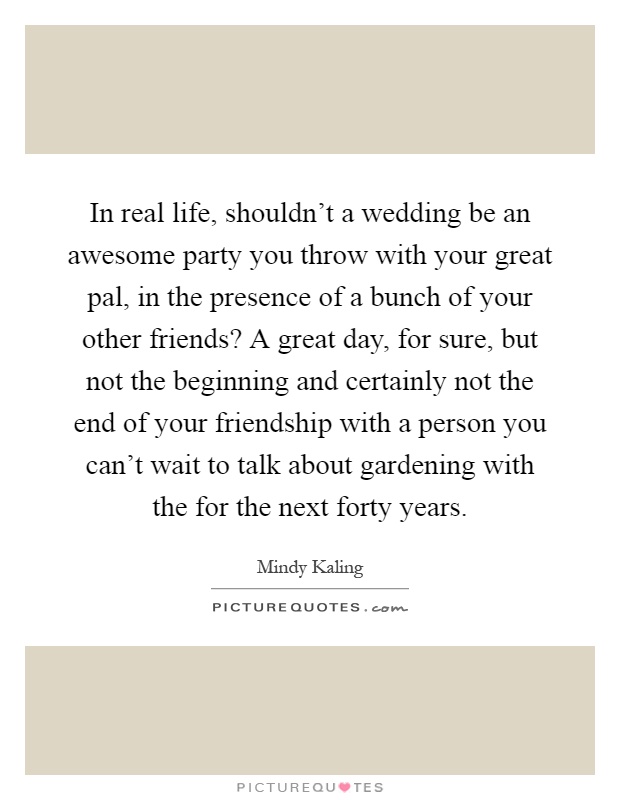 In real life, shouldn't a wedding be an awesome party you throw with your great pal, in the presence of a bunch of your other friends? A great day, for sure, but not the beginning and certainly not the end of your friendship with a person you can't wait to talk about gardening with the for the next forty years Picture Quote #1