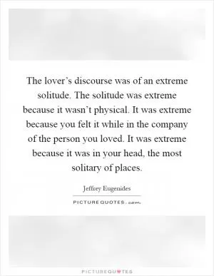 The lover’s discourse was of an extreme solitude. The solitude was extreme because it wasn’t physical. It was extreme because you felt it while in the company of the person you loved. It was extreme because it was in your head, the most solitary of places Picture Quote #1
