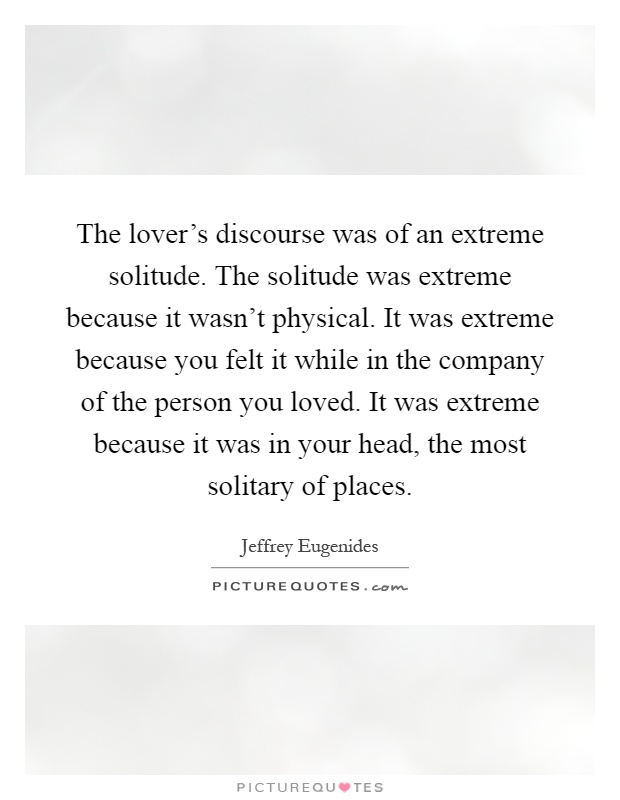 The lover's discourse was of an extreme solitude. The solitude was extreme because it wasn't physical. It was extreme because you felt it while in the company of the person you loved. It was extreme because it was in your head, the most solitary of places Picture Quote #1