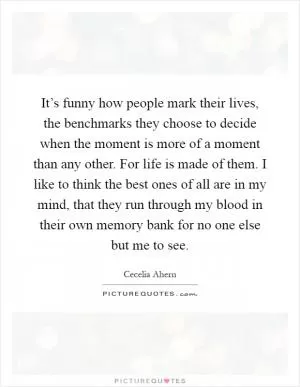 It’s funny how people mark their lives, the benchmarks they choose to decide when the moment is more of a moment than any other. For life is made of them. I like to think the best ones of all are in my mind, that they run through my blood in their own memory bank for no one else but me to see Picture Quote #1