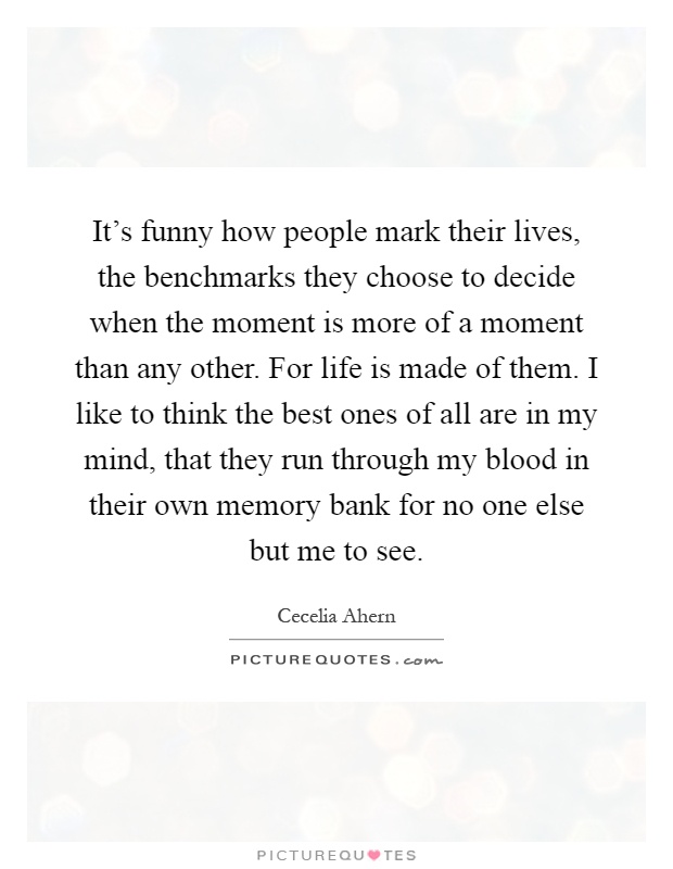 It's funny how people mark their lives, the benchmarks they choose to decide when the moment is more of a moment than any other. For life is made of them. I like to think the best ones of all are in my mind, that they run through my blood in their own memory bank for no one else but me to see Picture Quote #1