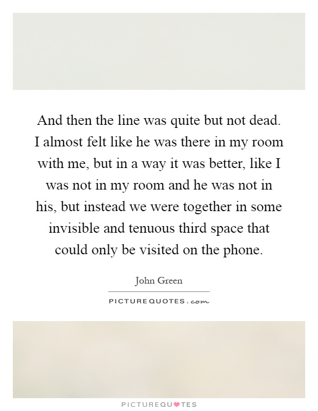 And then the line was quite but not dead. I almost felt like he was there in my room with me, but in a way it was better, like I was not in my room and he was not in his, but instead we were together in some invisible and tenuous third space that could only be visited on the phone Picture Quote #1