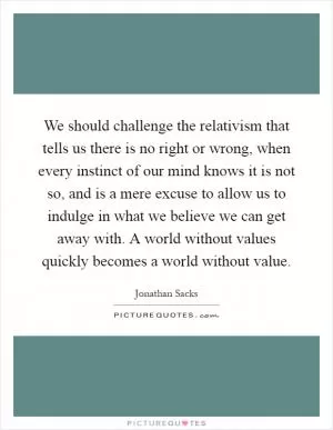 We should challenge the relativism that tells us there is no right or wrong, when every instinct of our mind knows it is not so, and is a mere excuse to allow us to indulge in what we believe we can get away with. A world without values quickly becomes a world without value Picture Quote #1