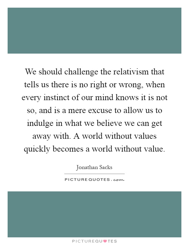 We should challenge the relativism that tells us there is no right or wrong, when every instinct of our mind knows it is not so, and is a mere excuse to allow us to indulge in what we believe we can get away with. A world without values quickly becomes a world without value Picture Quote #1