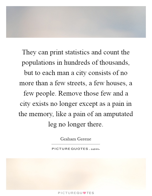 They can print statistics and count the populations in hundreds of thousands, but to each man a city consists of no more than a few streets, a few houses, a few people. Remove those few and a city exists no longer except as a pain in the memory, like a pain of an amputated leg no longer there Picture Quote #1