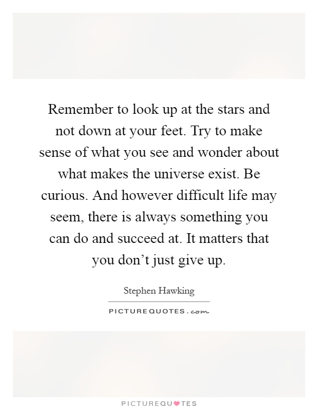 Remember to look up at the stars and not down at your feet. Try to make sense of what you see and wonder about what makes the universe exist. Be curious. And however difficult life may seem, there is always something you can do and succeed at. It matters that you don't just give up Picture Quote #1