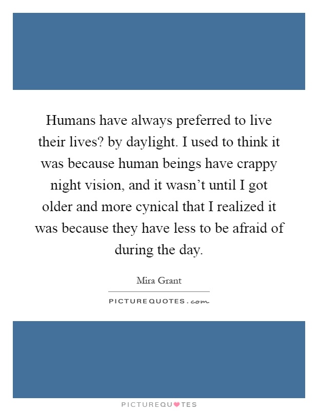 Humans have always preferred to live their lives? by daylight. I used to think it was because human beings have crappy night vision, and it wasn't until I got older and more cynical that I realized it was because they have less to be afraid of during the day Picture Quote #1
