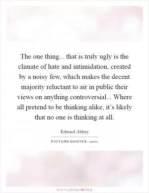 The one thing... that is truly ugly is the climate of hate and intimidation, created by a noisy few, which makes the decent majority reluctant to air in public their views on anything controversial... Where all pretend to be thinking alike, it’s likely that no one is thinking at all Picture Quote #1