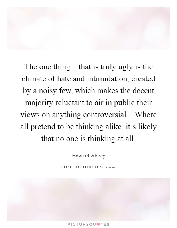 The one thing... that is truly ugly is the climate of hate and intimidation, created by a noisy few, which makes the decent majority reluctant to air in public their views on anything controversial... Where all pretend to be thinking alike, it's likely that no one is thinking at all Picture Quote #1