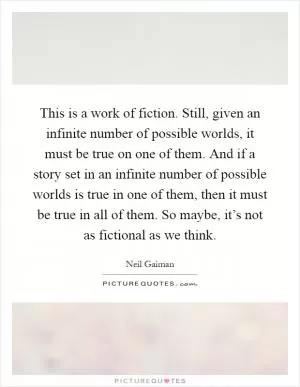 This is a work of fiction. Still, given an infinite number of possible worlds, it must be true on one of them. And if a story set in an infinite number of possible worlds is true in one of them, then it must be true in all of them. So maybe, it’s not as fictional as we think Picture Quote #1
