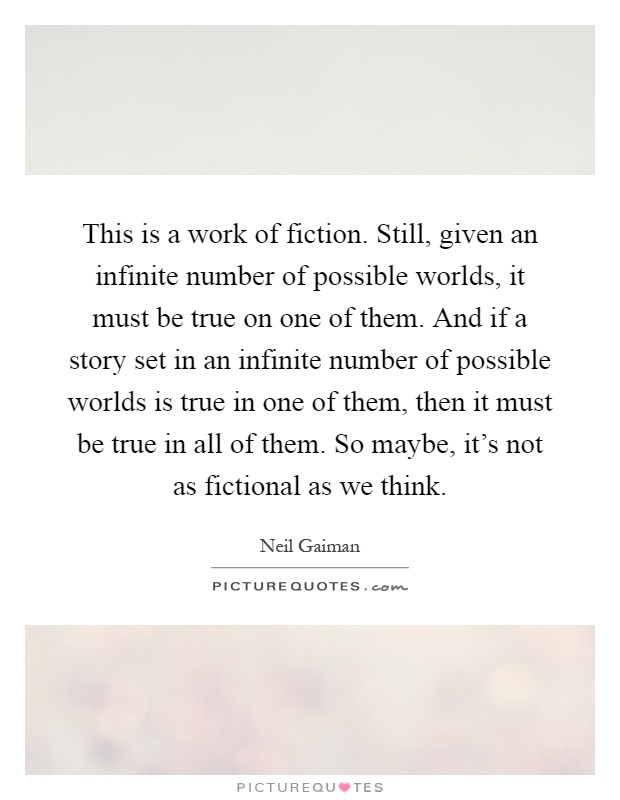 This is a work of fiction. Still, given an infinite number of possible worlds, it must be true on one of them. And if a story set in an infinite number of possible worlds is true in one of them, then it must be true in all of them. So maybe, it's not as fictional as we think Picture Quote #1