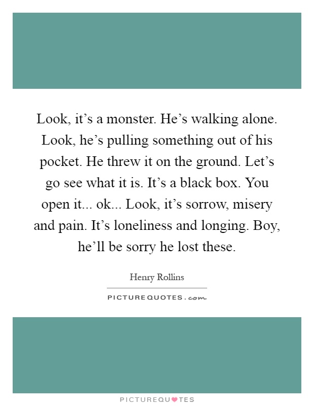 Look, it's a monster. He's walking alone. Look, he's pulling something out of his pocket. He threw it on the ground. Let's go see what it is. It's a black box. You open it... ok... Look, it's sorrow, misery and pain. It's loneliness and longing. Boy, he'll be sorry he lost these Picture Quote #1