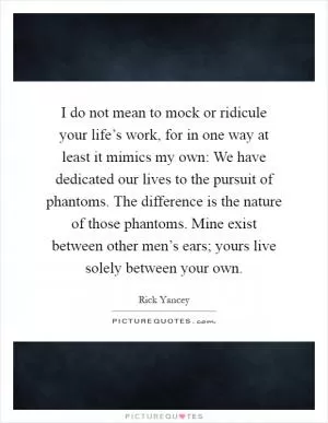 I do not mean to mock or ridicule your life’s work, for in one way at least it mimics my own: We have dedicated our lives to the pursuit of phantoms. The difference is the nature of those phantoms. Mine exist between other men’s ears; yours live solely between your own Picture Quote #1