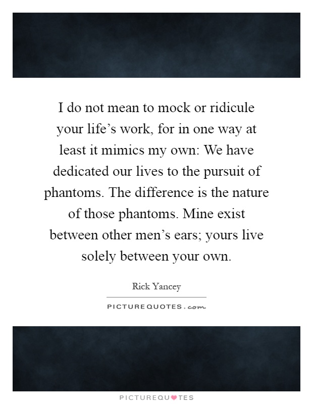 I do not mean to mock or ridicule your life's work, for in one way at least it mimics my own: We have dedicated our lives to the pursuit of phantoms. The difference is the nature of those phantoms. Mine exist between other men's ears; yours live solely between your own Picture Quote #1