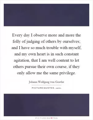 Every day I observe more and more the folly of judging of others by ourselves; and I have so much trouble with myself, and my own heart is in such constant agitation, that I am well content to let others pursue their own course, if they only allow me the same privilege Picture Quote #1