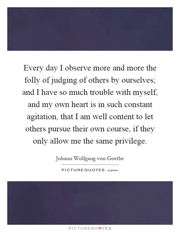 Every day I observe more and more the folly of judging of others by ourselves; and I have so much trouble with myself, and my own heart is in such constant agitation, that I am well content to let others pursue their own course, if they only allow me the same privilege Picture Quote #1